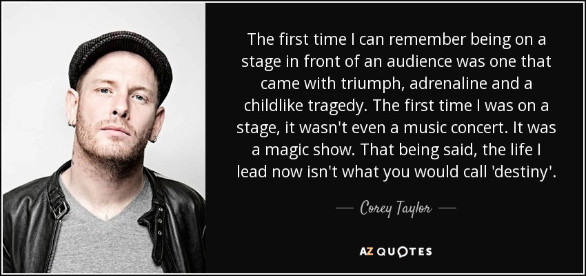 The first time I can remember being on a stage in front of an audience was one that came with triumph, adrenaline and a childlike tragedy. The first time I was on a stage, it wasn't even a music concert. It was a magic show. That being said, the life I lead now isn't what you would call 'destiny'. - Corey Taylor