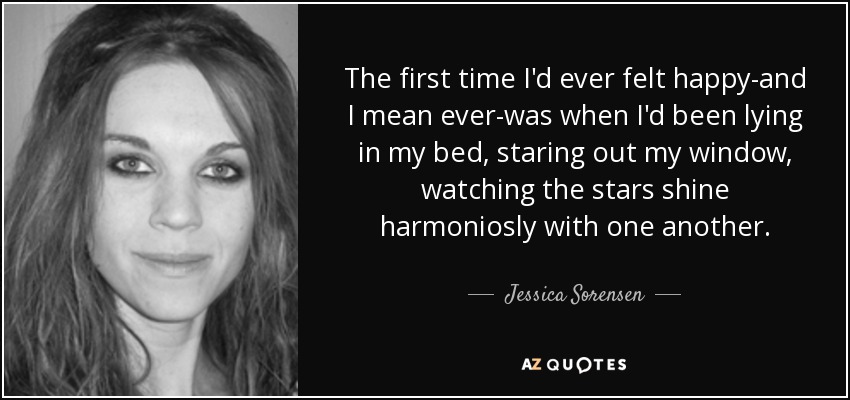 The first time I'd ever felt happy-and I mean ever-was when I'd been lying in my bed, staring out my window, watching the stars shine harmoniosly with one another. - Jessica Sorensen
