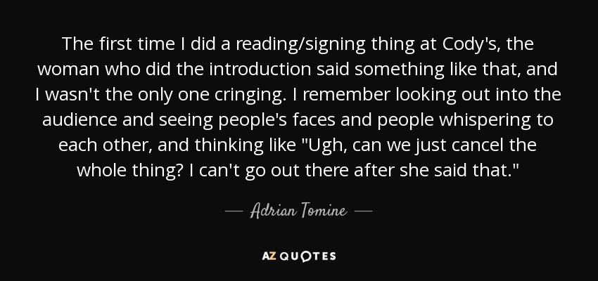 The first time I did a reading/signing thing at Cody's, the woman who did the introduction said something like that, and I wasn't the only one cringing. I remember looking out into the audience and seeing people's faces and people whispering to each other, and thinking like 