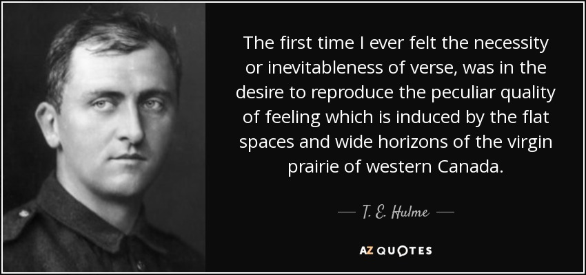The first time I ever felt the necessity or inevitableness of verse, was in the desire to reproduce the peculiar quality of feeling which is induced by the flat spaces and wide horizons of the virgin prairie of western Canada. - T. E. Hulme