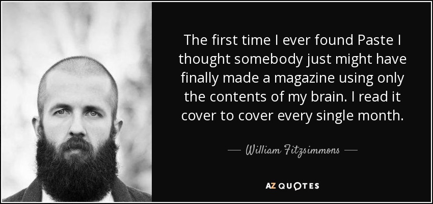 The first time I ever found Paste I thought somebody just might have finally made a magazine using only the contents of my brain. I read it cover to cover every single month. - William Fitzsimmons