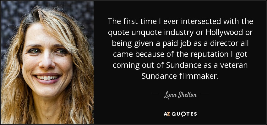 The first time I ever intersected with the quote unquote industry or Hollywood or being given a paid job as a director all came because of the reputation I got coming out of Sundance as a veteran Sundance filmmaker. - Lynn Shelton