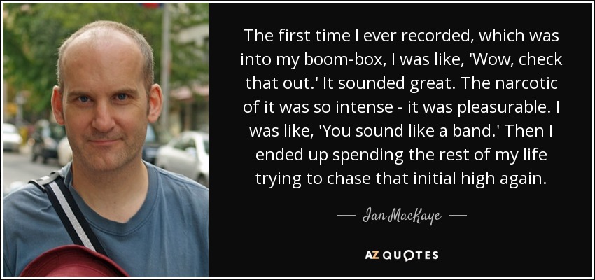 The first time I ever recorded, which was into my boom-box, I was like, 'Wow, check that out.' It sounded great. The narcotic of it was so intense - it was pleasurable. I was like, 'You sound like a band.' Then I ended up spending the rest of my life trying to chase that initial high again. - Ian MacKaye