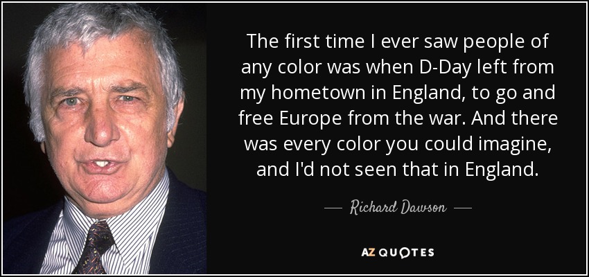 The first time I ever saw people of any color was when D-Day left from my hometown in England, to go and free Europe from the war. And there was every color you could imagine, and I'd not seen that in England. - Richard Dawson