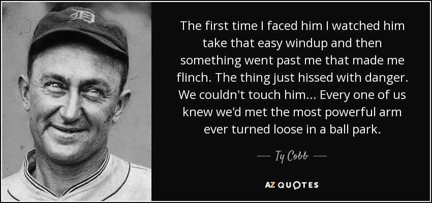 The first time I faced him I watched him take that easy windup and then something went past me that made me flinch. The thing just hissed with danger. We couldn't touch him... Every one of us knew we'd met the most powerful arm ever turned loose in a ball park. - Ty Cobb