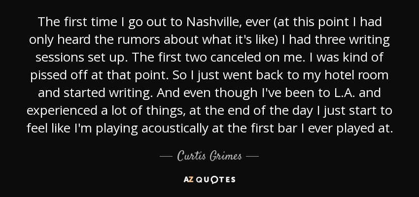 The first time I go out to Nashville, ever (at this point I had only heard the rumors about what it's like) I had three writing sessions set up. The first two canceled on me. I was kind of pissed off at that point. So I just went back to my hotel room and started writing. And even though I've been to L.A. and experienced a lot of things, at the end of the day I just start to feel like I'm playing acoustically at the first bar I ever played at. - Curtis Grimes