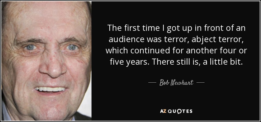 The first time I got up in front of an audience was terror, abject terror, which continued for another four or five years. There still is, a little bit. - Bob Newhart