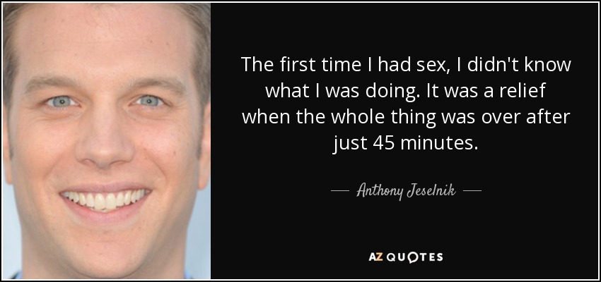 The first time I had sex, I didn't know what I was doing. It was a relief when the whole thing was over after just 45 minutes. - Anthony Jeselnik