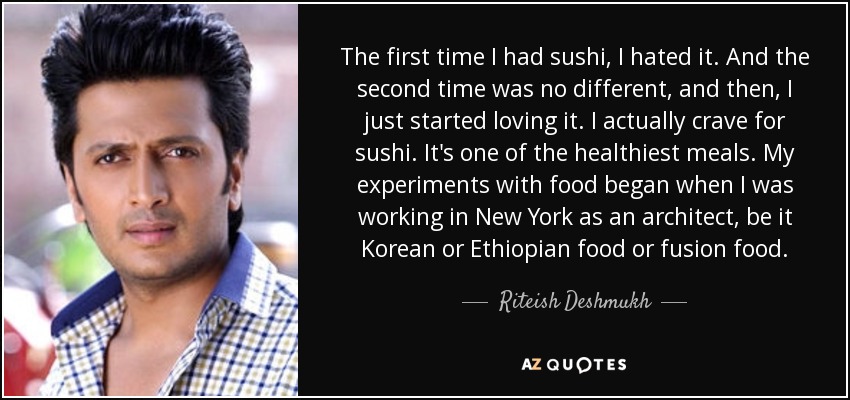 The first time I had sushi, I hated it. And the second time was no different, and then, I just started loving it. I actually crave for sushi. It's one of the healthiest meals. My experiments with food began when I was working in New York as an architect, be it Korean or Ethiopian food or fusion food. - Riteish Deshmukh