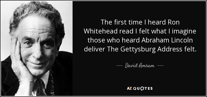 The first time I heard Ron Whitehead read I felt what I imagine those who heard Abraham Lincoln deliver The Gettysburg Address felt. - David Amram