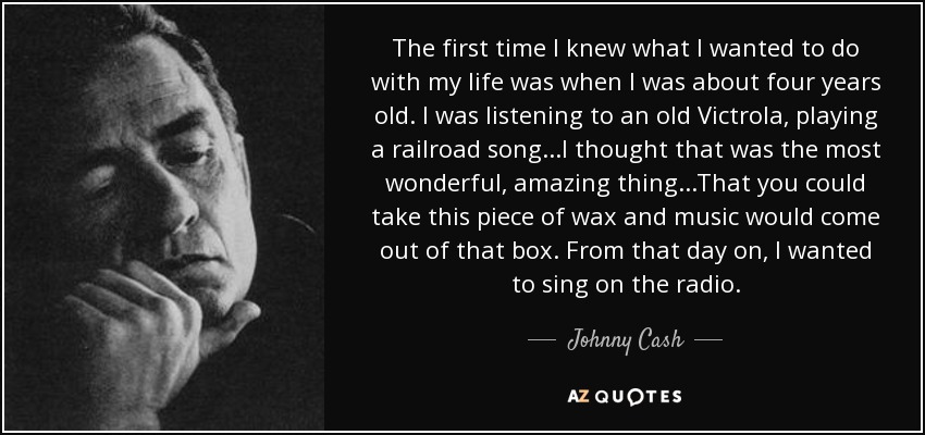 The first time I knew what I wanted to do with my life was when I was about four years old. I was listening to an old Victrola, playing a railroad song...I thought that was the most wonderful, amazing thing...That you could take this piece of wax and music would come out of that box. From that day on, I wanted to sing on the radio. - Johnny Cash