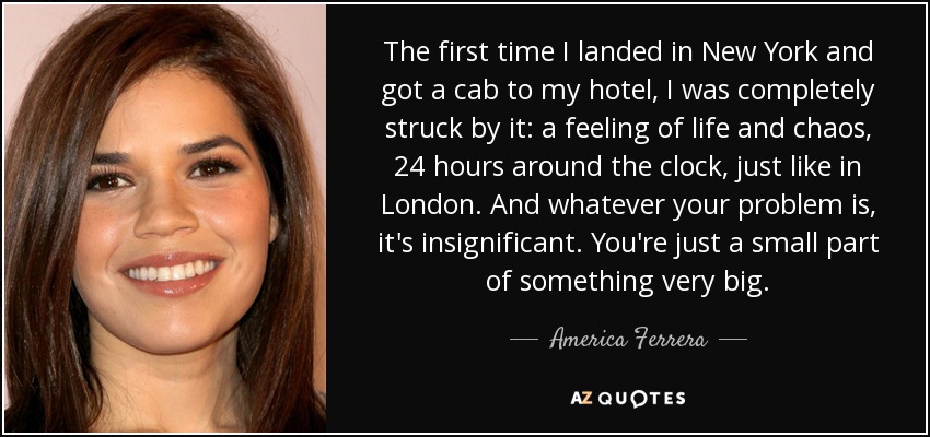 The first time I landed in New York and got a cab to my hotel, I was completely struck by it: a feeling of life and chaos, 24 hours around the clock, just like in London. And whatever your problem is, it's insignificant. You're just a small part of something very big. - America Ferrera