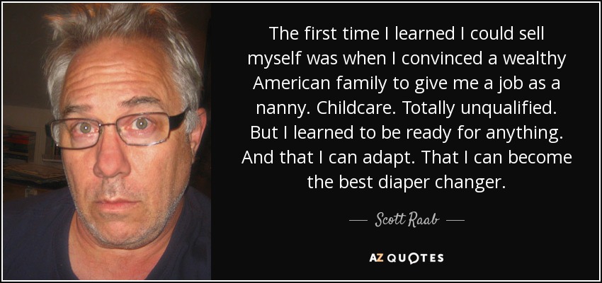 The first time I learned I could sell myself was when I convinced a wealthy American family to give me a job as a nanny. Childcare. Totally unqualified. But I learned to be ready for anything. And that I can adapt. That I can become the best diaper changer. - Scott Raab