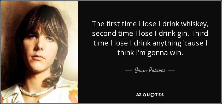 The first time I lose I drink whiskey, second time I lose I drink gin. Third time I lose I drink anything 'cause I think I'm gonna win. - Gram Parsons