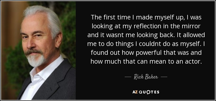 The first time I made myself up, I was looking at my reflection in the mirror and it wasnt me looking back. It allowed me to do things I couldnt do as myself. I found out how powerful that was and how much that can mean to an actor. - Rick Baker