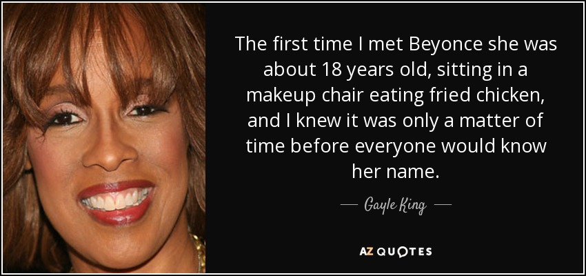 The first time I met Beyonce she was about 18 years old, sitting in a makeup chair eating fried chicken, and I knew it was only a matter of time before everyone would know her name. - Gayle King