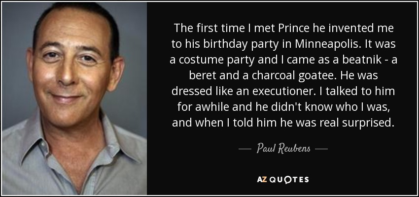 The first time I met Prince he invented me to his birthday party in Minneapolis. It was a costume party and I came as a beatnik - a beret and a charcoal goatee. He was dressed like an executioner. I talked to him for awhile and he didn't know who I was, and when I told him he was real surprised. - Paul Reubens