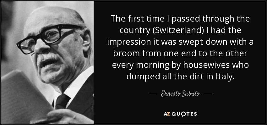 The first time I passed through the country (Switzerland) I had the impression it was swept down with a broom from one end to the other every morning by housewives who dumped all the dirt in Italy. - Ernesto Sabato