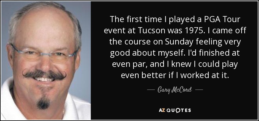The first time I played a PGA Tour event at Tucson was 1975. I came off the course on Sunday feeling very good about myself. I'd finished at even par, and I knew I could play even better if I worked at it. - Gary McCord