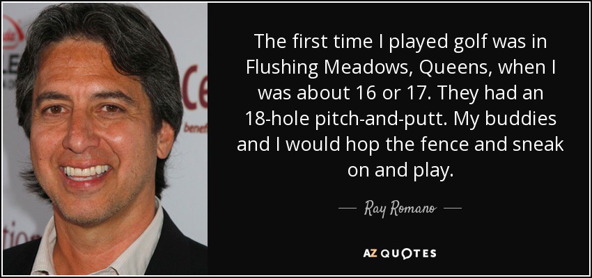 The first time I played golf was in Flushing Meadows, Queens, when I was about 16 or 17. They had an 18-hole pitch-and-putt. My buddies and I would hop the fence and sneak on and play. - Ray Romano