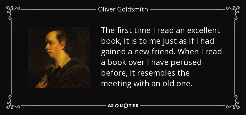 The first time I read an excellent book, it is to me just as if I had gained a new friend. When I read a book over I have perused before, it resembles the meeting with an old one. - Oliver Goldsmith