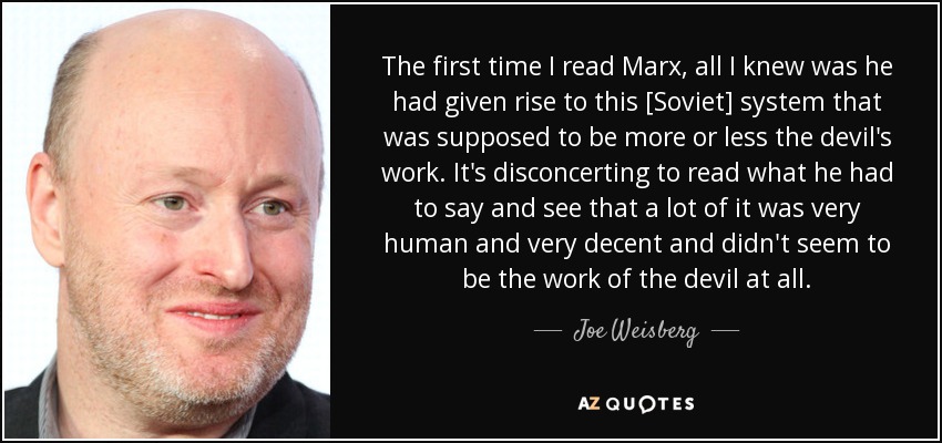 The first time I read Marx, all I knew was he had given rise to this [Soviet] system that was supposed to be more or less the devil's work. It's disconcerting to read what he had to say and see that a lot of it was very human and very decent and didn't seem to be the work of the devil at all. - Joe Weisberg