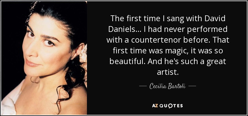 The first time I sang with David Daniels... I had never performed with a countertenor before. That first time was magic, it was so beautiful. And he's such a great artist. - Cecilia Bartoli