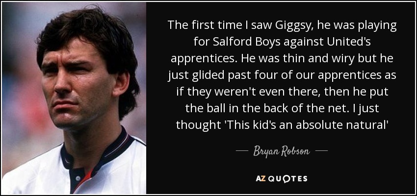 The first time I saw Giggsy, he was playing for Salford Boys against United's apprentices. He was thin and wiry but he just glided past four of our apprentices as if they weren't even there, then he put the ball in the back of the net. I just thought 'This kid's an absolute natural' - Bryan Robson