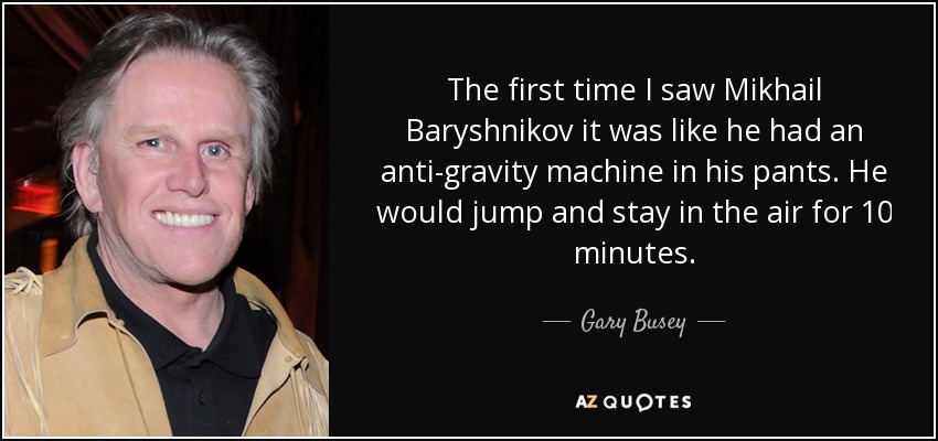The first time I saw Mikhail Baryshnikov it was like he had an anti-gravity machine in his pants. He would jump and stay in the air for 10 minutes. - Gary Busey