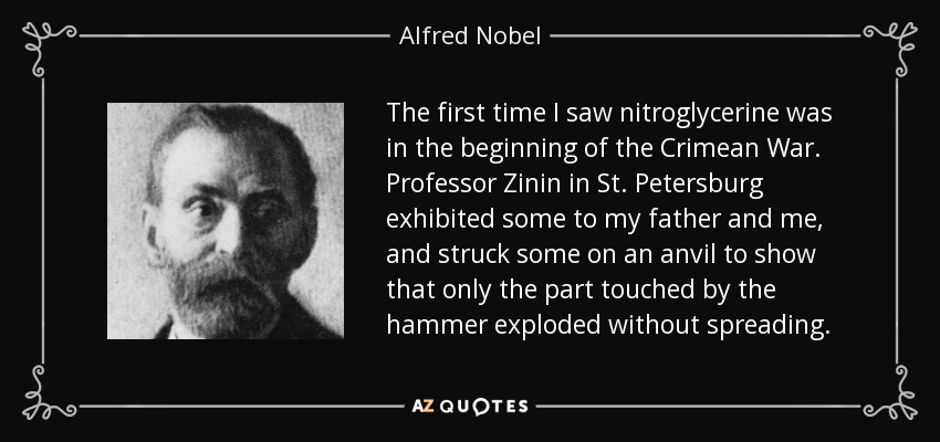 The first time I saw nitroglycerine was in the beginning of the Crimean War. Professor Zinin in St. Petersburg exhibited some to my father and me, and struck some on an anvil to show that only the part touched by the hammer exploded without spreading. - Alfred Nobel