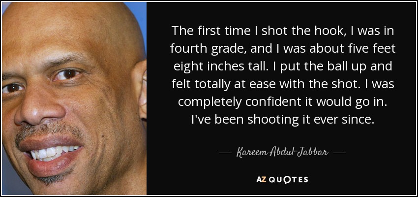 The first time I shot the hook, I was in fourth grade, and I was about five feet eight inches tall. I put the ball up and felt totally at ease with the shot. I was completely confident it would go in. I've been shooting it ever since. - Kareem Abdul-Jabbar