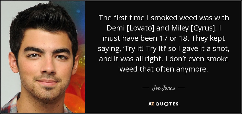 The first time I smoked weed was with Demi [Lovato] and Miley [Cyrus]. I must have been 17 or 18. They kept saying, ‘Try it! Try it!’ so I gave it a shot, and it was all right. I don’t even smoke weed that often anymore. - Joe Jonas