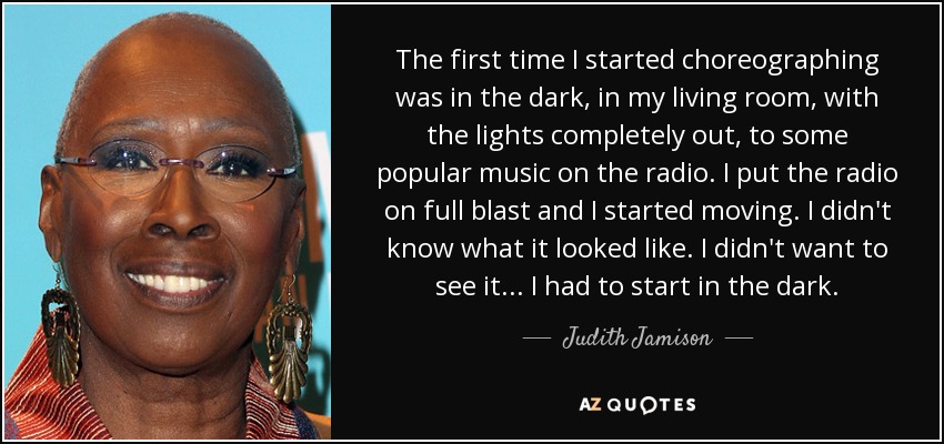 The first time I started choreographing was in the dark, in my living room, with the lights completely out, to some popular music on the radio. I put the radio on full blast and I started moving. I didn't know what it looked like. I didn't want to see it... I had to start in the dark. - Judith Jamison