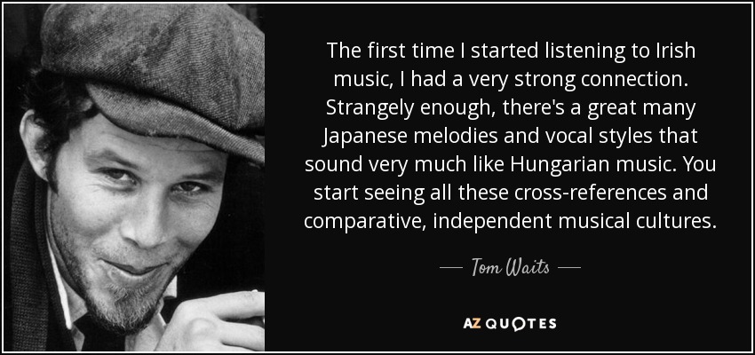 The first time I started listening to Irish music, I had a very strong connection. Strangely enough, there's a great many Japanese melodies and vocal styles that sound very much like Hungarian music. You start seeing all these cross-references and comparative, independent musical cultures. - Tom Waits