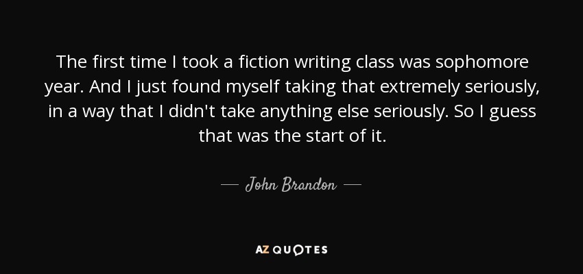 The first time I took a fiction writing class was sophomore year. And I just found myself taking that extremely seriously, in a way that I didn't take anything else seriously. So I guess that was the start of it. - John Brandon