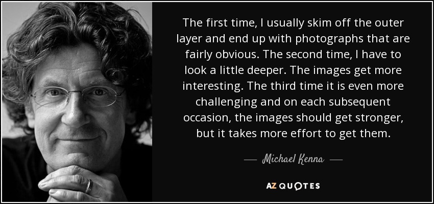 The first time, I usually skim off the outer layer and end up with photographs that are fairly obvious. The second time, I have to look a little deeper. The images get more interesting. The third time it is even more challenging and on each subsequent occasion, the images should get stronger, but it takes more effort to get them. - Michael Kenna