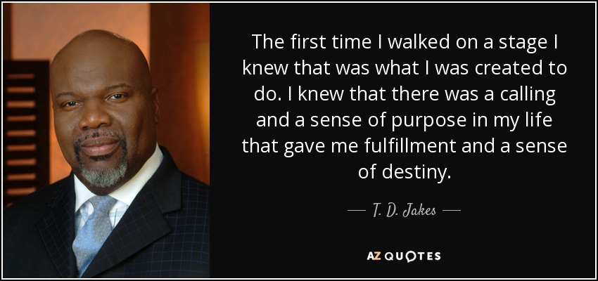 The first time I walked on a stage I knew that was what I was created to do. I knew that there was a calling and a sense of purpose in my life that gave me fulfillment and a sense of destiny. - T. D. Jakes