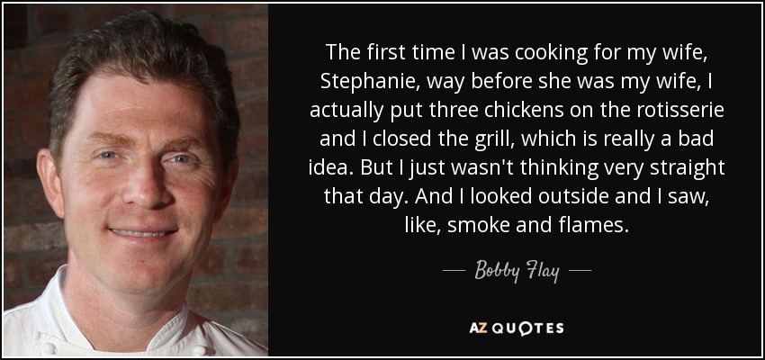 The first time I was cooking for my wife, Stephanie, way before she was my wife, I actually put three chickens on the rotisserie and I closed the grill, which is really a bad idea. But I just wasn't thinking very straight that day. And I looked outside and I saw, like, smoke and flames. - Bobby Flay