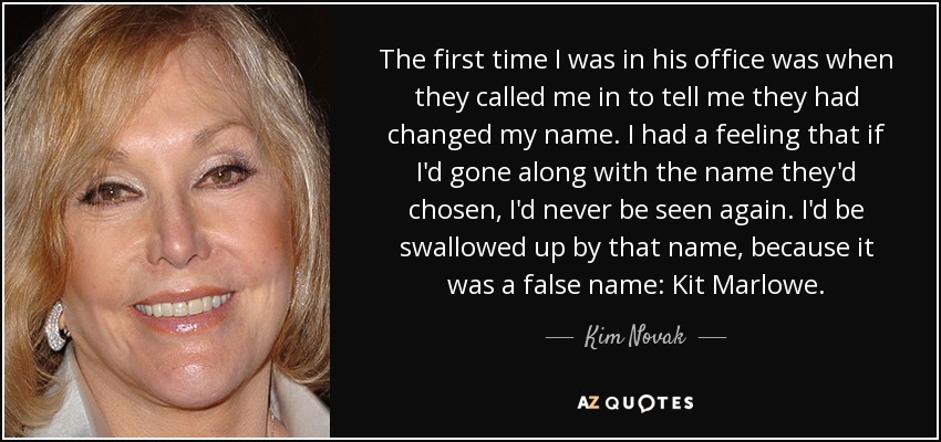 The first time I was in his office was when they called me in to tell me they had changed my name. I had a feeling that if I'd gone along with the name they'd chosen, I'd never be seen again. I'd be swallowed up by that name, because it was a false name: Kit Marlowe. - Kim Novak