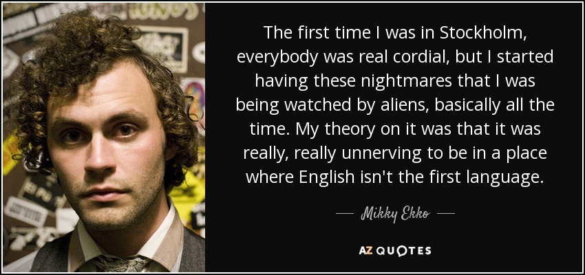 The first time I was in Stockholm, everybody was real cordial, but I started having these nightmares that I was being watched by aliens, basically all the time. My theory on it was that it was really, really unnerving to be in a place where English isn't the first language. - Mikky Ekko