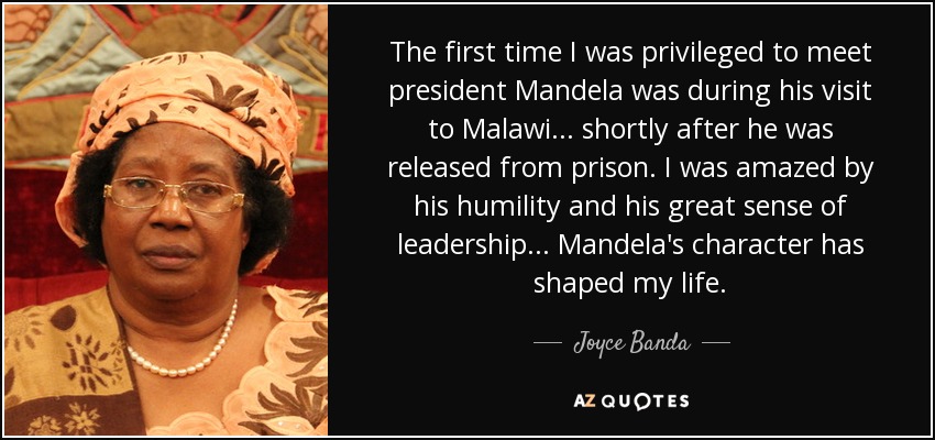 The first time I was privileged to meet president Mandela was during his visit to Malawi... shortly after he was released from prison. I was amazed by his humility and his great sense of leadership... Mandela's character has shaped my life. - Joyce Banda