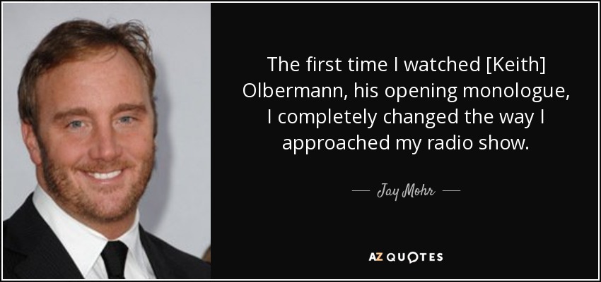 The first time I watched [Keith] Olbermann, his opening monologue, I completely changed the way I approached my radio show. - Jay Mohr