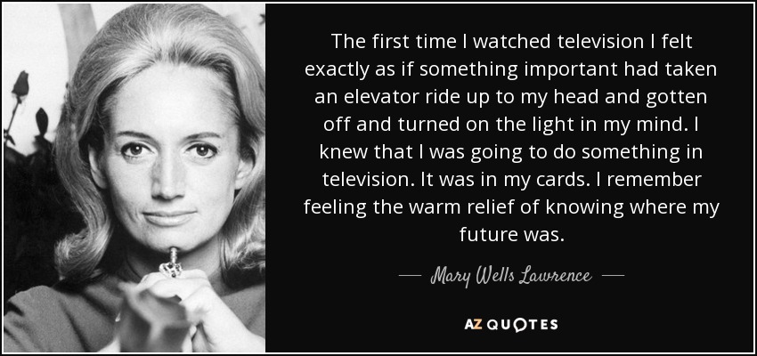 The first time I watched television I felt exactly as if something important had taken an elevator ride up to my head and gotten off and turned on the light in my mind. I knew that I was going to do something in television. It was in my cards. I remember feeling the warm relief of knowing where my future was. - Mary Wells Lawrence