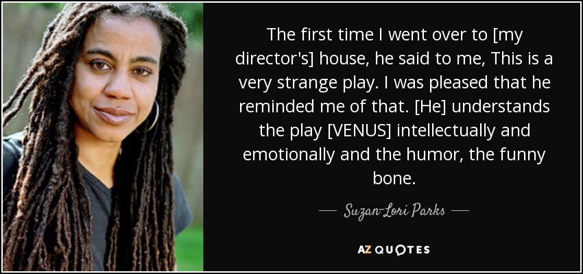 The first time I went over to [my director's] house, he said to me, This is a very strange play. I was pleased that he reminded me of that. [He] understands the play [VENUS] intellectually and emotionally and the humor, the funny bone. - Suzan-Lori Parks