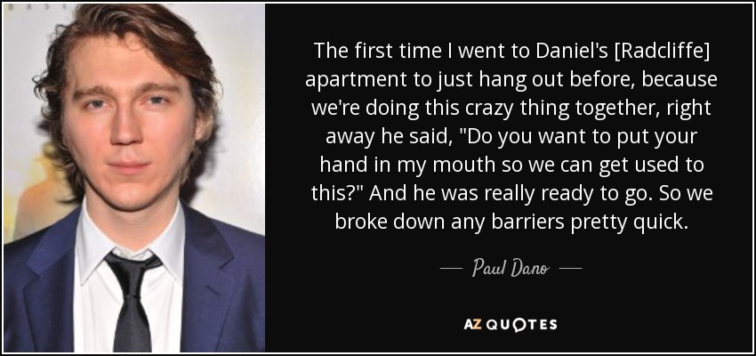 The first time I went to Daniel's [Radcliffe] apartment to just hang out before, because we're doing this crazy thing together, right away he said, 