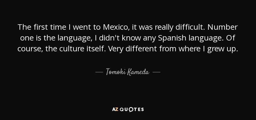 The first time I went to Mexico, it was really difficult. Number one is the language, I didn't know any Spanish language. Of course, the culture itself. Very different from where I grew up. - Tomoki Kameda