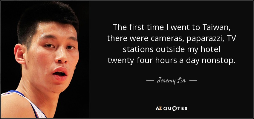 The first time I went to Taiwan, there were cameras, paparazzi, TV stations outside my hotel twenty-four hours a day nonstop. - Jeremy Lin