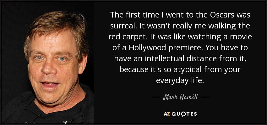 The first time I went to the Oscars was surreal. It wasn't really me walking the red carpet. It was like watching a movie of a Hollywood premiere. You have to have an intellectual distance from it, because it's so atypical from your everyday life. - Mark Hamill