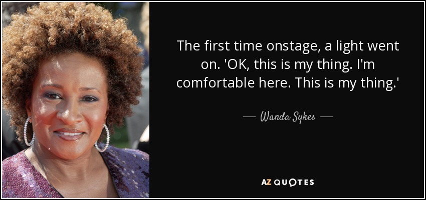 The first time onstage, a light went on. 'OK, this is my thing. I'm comfortable here. This is my thing.' - Wanda Sykes