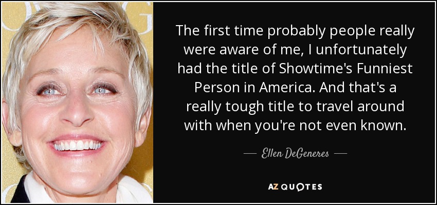 The first time probably people really were aware of me, I unfortunately had the title of Showtime's Funniest Person in America. And that's a really tough title to travel around with when you're not even known. - Ellen DeGeneres